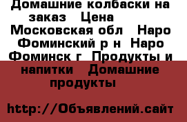 Домашние колбаски на заказ › Цена ­ 500 - Московская обл., Наро-Фоминский р-н, Наро-Фоминск г. Продукты и напитки » Домашние продукты   